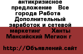 антикризисное предложение - Все города Работа » Дополнительный заработок и сетевой маркетинг   . Ханты-Мансийский,Мегион г.